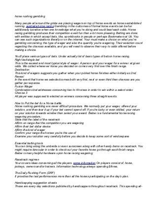 horse rushing gambling
Many people all around the globe are placing wagers on top of horse events as horses established
running. australia horse racing Gambling in the outcomes of formal horse events can be fun
additionally lucrative when one knowledge what you're doing and could beat each odds. Horse
racing gambling produces their competition event fun then a lot more pleasing. Betting are done
with entities in which accept bets, like, sportsbooks in people or perhaps Bookmakers at Uk. You
can see such organizations literally or on the internet. Your must make a choice on what you're
gambling concerning, the type of wager and also the quantity you're wagering. Their selection count
regarding the chances available, and you will need to observe their vary to odds offered before
making a choice.
You'll place various types of bets. Under actually list of basic types of bets in horse racing.
Right bet/single bet
This is the easiest and most typical style of wager. A person spot your wager for a winner at given
odds. We collect whenever horse you decided on comes very first over the finish range.
Destination
This kind of wagers suggests you gather when your picked horse finishes either initially as 2nd.
Reveal
In the event that horse we selected comes both very first, next or even third then chances are you
gather per expense.
Fusion Wager
Combinations bet addresses concerning two to 4 horses in order to win within a select order.
Choose 3
All player was supposed to elected on winners concerning three straight events.
How to Put the bet for a Horse battle
Horse rushing gambling are never difficult procedure. We normally put your wager, offered your
solution, and then tear it up if your bet cannot spend off. If you're lucky or even skilled, your return
on your solution towards window then select your award. Below is a fundamental horse racing
wagering procedure;
State that the label of the racetrack
Affirm on range that the competition you are wagering
Affirm their bet dollar device
Affirm the kind of wager
Confirm your range the horses you're the use of
Examine your solution very carefully before you decide to keep some sort of windowpane
Essential betting tools
You can bring along the umbrella or even sunscreen along with other handy items on racetrack. You
might require binocular in order to check out your favorite horse go through each finish range.
Below is many helpful hardware upon horse racing wagering;
Racetrack regimen
Your covers ideas concerning all the players. some information On players consist of, horse,
jockeys, owners and/or trainers. Information technology always spending $three.
The Daily Rushing Form (DRF)
It provides the last performances more than all the horses participating on the day’s plan.
Handicapping suggestion sheets
These are every day selections published by handicappers throughout racetrack. This spending all-
 