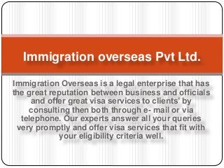 Immigration Overseas is a legal enterprise that has
the great reputation between business and officials
and offer great visa services to clients’ by
consulting then both through e- mail or via
telephone. Our experts answer all your queries
very promptly and offer visa services that fit with
your eligibility criteria well.
Immigration overseas Pvt Ltd.
 