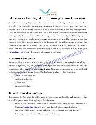 Australia Immigration | Immigration Overseas
Australia is a hot spot place which encourages the skilled migrant to live and work in
Australia. The Australian government welcomes immigrants every year. The huge job
opportunities and the good prospective of life attracts hundreds of thousand of people every
year. Movement is a continuous flow of people from region to another either for a permanent
or temporarily. And people around the clock migrate to another country for different purposes
and need. Australia no doubt has a booming economic growth and has numerous new job
opening. Apart from all this, Australia is good tourist spot for millions across the globe. The
beautiful scenic beauty it bestow, the dazzling beaches, the lofty mountains, the deserts,
forest, and the well maintained parks will compel you not to leave the country. Grab your
Australian visa to enjoy the mesmerizing magic of Australia.
Australia Visa Option
For the aspiring candidate, Australia offers ample opportunities to such people who belong to
diverse background, age, skill, relevant work experience and educational qualifications. The
aspirant can select any of the specific Australian Visa and immigration program which will
suits his purposes and circumstances. Candidate can avail any of this visa option:
• General Skilled migrants
• Working Holiday visa
• Student visa
• Business skilled visa
Benefit of Australian Visa
Immigration to Australia, the skilled aspirant gets numerous benefits and facilities by the
Australian government. Have a glimpse of the benefits:
• Australia is a attractive destination for businessmen, investors and entrepreneur.
Acquiring Australian visa will help expand your business in Australia too.
• Immigrants facilitates all the aids and grants being provided by the government.
• Australia provides a free health check up for lifetime.
 
