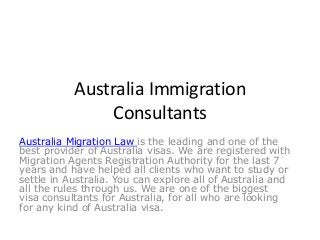 Australia Immigration 
Consultants 
Australia Migration Law is the leading and one of the 
best provider of Australia visas. We are registered with 
Migration Agents Registration Authority for the last 7 
years and have helped all clients who want to study or 
settle in Australia. You can explore all of Australia and 
all the rules through us. We are one of the biggest 
visa consultants for Australia, for all who are looking 
for any kind of Australia visa. 
 