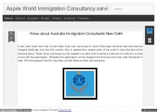 pdfcrowd.comopen in browser PRO version Are you a developer? Try out the HTML to PDF API
Know about Australia Immigration Consultants New Delhi
A few years back from now on the Indian Visa was not issued in most of the major countries. But now time has
changed drastically and now this country Visa is applied from several parts of the world to enjoy the view of this
historical place. These Visas can be got by the travelers in a quick time on arrival in India and it is safe too, to
have a Visa with the passengers. Otherwise the passengers can be charged a lot of money once they roam the
places in India. With the passport and the Visa they can feel Indian as their own hometown.
The most important thing which should be kept in mind is the Visas are issued only to the air travelers who travel
27
DEC
Know about Australia Immigration Consultants New Delhi
A few years back from now on the Indian Visa was not issued in most of the major countries. But now time has
changed drastically and now this country Visa is applied from several parts of the world to enjoy the view of this
historical place. These Visas can be got by the travelers in a quick time on arrival in India and it is safe too, to have
a Visa with the passengers. Otherwise the passengers can be charged a lot of money once they roam the places in
India. With the passport and the Visa they can feel Indian as their own hometown.
27
DEC
Classic Flipcard Magazine Mosaic Sidebar Snapshot Timeslide
…Aspire World Immigration Consultancy servi search
 