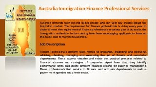 Australia Immigration Finance Professional Services
Australia demands talented and skilled people who can with any trouble adjust the
Australian market. The requirement for Finance professionals is rising every year. In
order to meet the requirement of Finance professionals in various part of Australia, the
immigration authorities in the country have been encouraging applicants to focus on
this trade code to migrate to Australia.
Job Description
Finance Professionals perform tasks related to preparing, organizing and executing,
advising, checking, managing and measuring the job of finance and secretarial
departments. These experts visualize and relate the practical practices related to
financial schemes and strategies of companies. Apart from that, they identify
performance limits and create different financial reports for superior management.
These professionals find service in Finance and accounts departments in various
government agencies and private sector.
 