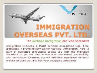 IMMIGRATION
OVERSEAS PVT. LTD.
The Australia Immigration and Visa Specialists
Immigration Overseas, a MARA certified immigration legal firm,
specializes in providing services for Australia Immigration. Here, a
team of dedicated consultants assists you with the migration
procedure to get the visa in minimum turnaround successfully.
With Immigration Overseas, you will definitely experience the best-
in-class services that also suit your budgetary constraints.
 