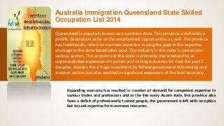Australia Immigration Queensland State Skilled
Occupation List 2014
Queensland is popularly known as a sunshine state. This province is definitely a
prolific destination as far as the employment opportunities as well. The province
has traditionally relied on overseas expertise to plug the gaps in the expertise
shortage in the state based labor pool. The industry in this state is spread over
various sectors. The economy of this state is primarily characterized by an
unprecedented expansion of tourism and mining industries for over the past 2
decades. Besides this a huge investment by federal government into mining and
aviation sectors has also resulted in significant expansion of the local economy.
Expanding economy has resulted in creation of demand for competent expertise in
various trades and professions and as the like every Aussie state, this province also
faces a deficit of professionally trained people, the government is left with no option
but to seek expertise from overseas resources.
 