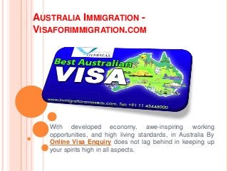 AUSTRALIA IMMIGRATION -
VISAFORIMMIGRATION.COM
With developed economy, awe-inspiring working
opportunities, and high living standards, in Australia By
Online Visa Enquiry does not lag behind in keeping up
your spirits high in all aspects.
 