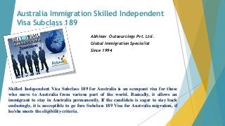 Australia Immigration Skilled Independent
Visa Subclass 189
Abhinav Outsourcings Pvt. Ltd.
Global Immigration Specialist
Since 1994
Skilled Independent Visa Subclass 189 for Australia is an occupant visa for those
who move to Australia from various part of the world. Basically, it allows an
immigrant to stay in Australia permanently. If the candidate is eager to stay back
enduringly, it is susceptible to go fore Subclass 189 Visa for Australia migration, if
he/she meets the eligibility criteria.
 