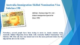 Australia Immigration Skilled Nomination Visa
Subclass 190
Abhinav Outsourcings Pvt. Ltd.
Global Immigration Specialist
Since 1994
Nowadays, several people have been trying to move to Aussie country using
Australia Skilled Migration from India with Australia Skilled Nomination Visa
Subclass 190. This sub class has turned out to be the most preferred choice for the
migrant’sin all over the world.
 