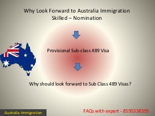 Why Look Forward to Australia Immigration
Skilled – Nomination
FAQs with expert - 8595338595
Why should look forward to Sub Class 489 Visas?
Provisional Sub-class 489 Visa
Australia Immigration
 