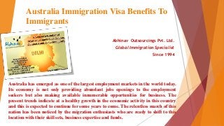 Australia Immigration Visa Benefits To
Immigrants
Abhinav Outsourcings Pvt. Ltd.
Global Immigration Specialist
Since 1994
Australia has emerged as one of the largest employment markets in the world today.
Its economy is not only providing abundant jobs openings to the employment
seekers but also making available innumerable opportunities for business. The
present trends indicate at a healthy growth in the economic activity in this country
and this is expected to continue for some years to come. The relentless march of this
nation has been noticed by the migration enthusiasts who are ready to shift to this
location with their skill sets, business expertise and funds.
 