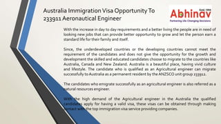 Australia ImmigrationVisa OpportunityTo
233911 Aeronautical Engineer
With the increase in day to day requirements and a better living the people are in need of
looking new jobs that can provide better opportunity to grow and let the person earn a
standard life for their family and itself.
Since, the underdeveloped countries or the developing countries cannot meet the
requirement of the candidates and does not give the opportunity for the growth and
development the skilled and educated candidates choose to migrate to the countries like
Australia, Canada and New Zealand. Australia is a beautiful place, having vivid culture
and lifestyle. The candidate who is qualified as an Agricultural engineer can migrate
successfully to Australia as a permanent resident by the ANZSCO unit group 233912.
The candidates who emigrate successfully as an agricultural engineer is also referred as a
natural resources engineer.
With the high demand of the Agricultural engineer in the Australia the qualified
candidates apply for having a valid visa, these visas can be obtained through making
contact with the top immigration visa service providing companies.
 