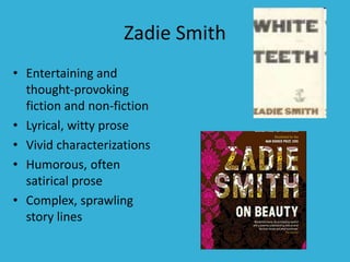 Zadie Smith
• Entertaining and
thought-provoking
fiction and non-fiction
• Lyrical, witty prose
• Vivid characterizations
• Humorous, often
satirical prose
• Complex, sprawling
story lines
 