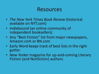 Resources
• The New York Times Book Review (historical
available on NYT.com)
• Indiebound (an online community of
independent booksellers)
• Any “Best Fiction” list from major newspapers,
Amazon.com or BN.com
• Early Word keeps track of best lists in the right
gutter.
• New Yorker magazine for up-and-coming Literary
Fiction (and Nonfiction) authors
 