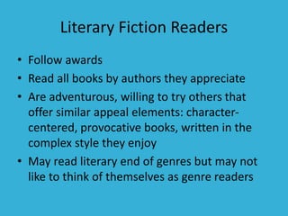 Literary Fiction Readers
• Follow awards
• Read all books by authors they appreciate
• Are adventurous, willing to try others that
offer similar appeal elements: character-
centered, provocative books, written in the
complex style they enjoy
• May read literary end of genres but may not
like to think of themselves as genre readers
 