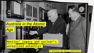 Menzies’ legacy and nuclear’s
unrealised potential
Australia in the Atomic
Age
Dr Michael de Percy FRSA FCILT
 