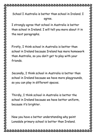 School I Australia is better than school in Ireland. I
                         agree.

I strongly agree that school in Australia is better
than school in Ireland. I will tell you more about it in
the next paragraphs.



Firstly, I think school in Australia is better than
school in Ireland because Ireland has more homework
than Australia, so you don’t get to play with your
friends.



Secondly, I think school in Australia is better than
school in Ireland because we have more playgrounds,
so you can play in different spaces.



Thirdly, I think school in Australia is better the
school in Ireland because we have better uniform,
because it’s brighter.



Now you have a better understanding why point
Lonsdale primary school is better than Ireland.
 