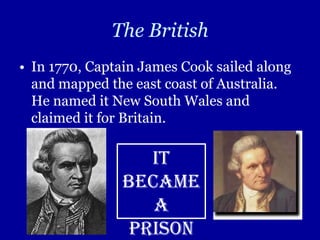 The British
• In 1770, Captain James Cook sailed along
  and mapped the east coast of Australia.
  He named it New South Wales and
  claimed it for Britain.

                  It
               became
                  a
                prison
 