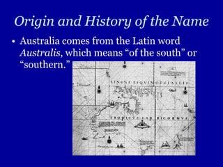 Origin and History of the Name
• Australia comes from the Latin word
  Australis, which means “of the south” or
  “southern.”
 