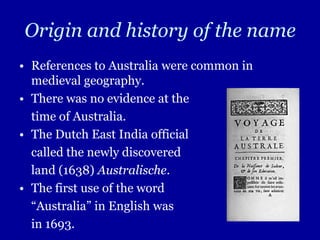 Origin and history of the name
• References to Australia were common in
  medieval geography.
• There was no evidence at the
  time of Australia.
• The Dutch East India official
  called the newly discovered
  land (1638) Australische.
• The first use of the word
  “Australia” in English was
  in 1693.
 