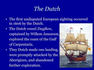 The Dutch
• The first undisputed European sighting occurred
  in 1606 by the Dutch.
• The Dutch vessel Duyfken,
  captained by Willem Janszoon,
  explored the coast of the Gulf
  of Carpentaria.
• They Dutch made one landing,
  were promptly attacked by the
  Aborigines, and abandoned
  further exploration.
 