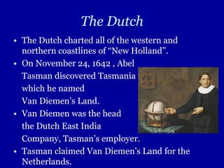 The Dutch
• The Dutch charted all of the western and
  northern coastlines of “New Holland”.
• On November 24, 1642 , Abel
  Tasman discovered Tasmania
  which he named
  Van Diemen’s Land.
• Van Diemen was the head
  the Dutch East India
  Company, Tasman’s employer.
• Tasman claimed Van Diemen’s Land for the
  Netherlands.
 