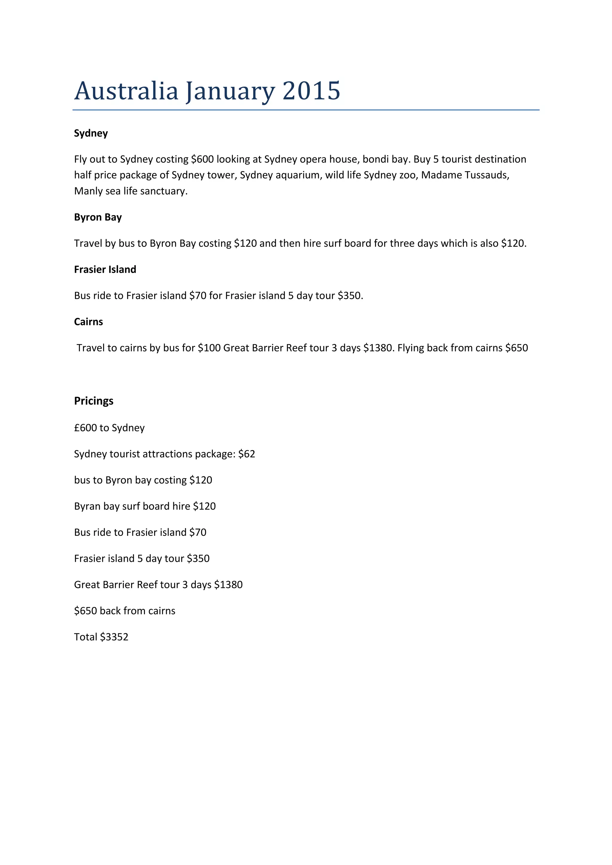 Australia January 2015
Sydney
Fly out to Sydney costing $600 looking at Sydney opera house, bondi bay. Buy 5 tourist destination
half price package of Sydney tower, Sydney aquarium, wild life Sydney zoo, Madame Tussauds,
Manly sea life sanctuary.
Byron Bay
Travel by bus to Byron Bay costing $120 and then hire surf board for three days which is also $120.
Frasier Island
Bus ride to Frasier island $70 for Frasier island 5 day tour $350.
Cairns
Travel to cairns by bus for $100 Great Barrier Reef tour 3 days $1380. Flying back from cairns $650
Pricings
£600 to Sydney
Sydney tourist attractions package: $62
bus to Byron bay costing $120
Byran bay surf board hire $120
Bus ride to Frasier island $70
Frasier island 5 day tour $350
Great Barrier Reef tour 3 days $1380
$650 back from cairns
Total $3352