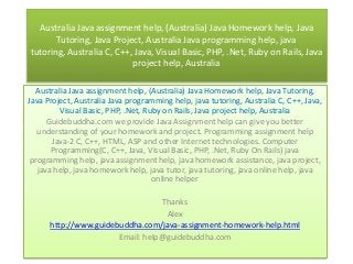 Australia Java assignment help, (Australia) Java Homework help, Java
Tutoring, Java Project, Australia Java programming help, java
tutoring, Australia C, C++, Java, Visual Basic, PHP, .Net, Ruby on Rails, Java
project help, Australia
Australia Java assignment help, (Australia) Java Homework help, Java Tutoring,
Java Project, Australia Java programming help, java tutoring, Australia C, C++, Java,
Visual Basic, PHP, .Net, Ruby on Rails, Java project help, Australia
Guidebuddha.com we provide Java Assignment help can give you better
understanding of your homework and project. Programming assignment help
Java-2 C, C++, HTML, ASP and other Internet technologies. Computer
Programming(C, C++, Java, Visual Basic, PHP, .Net, Ruby On Rails) java
programming help, java assignment help, java homework assistance, java project,
java help, java homework help, java tutor, java tutoring, java online help, java
online helper
Thanks
Alex
http://www.guidebuddha.com/java-assignment-homework-help.html
Email: help@guidebuddha.com
 