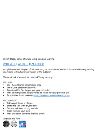 ! 2019 Stacey J
ones at Simple Living. Creative Learning
All rights reserved. No part of this book may be reproduced, stored or transmitted in any form by
any means without prior permission of the publisher.
This workbook is licensed for personal/family use only.
YOU MAY:
! Use these files for personal use only.
! Use in your personal classroom
! Download the files to your personal computer.
! Print as many copies as you would like to use for your personal use.
! Direct other to our website: https://simplelivingcreativelearning.com
YOU MAY NOT:
! Edit any of these printables.
! Share the files with anyone else.
! Store or sell them on any website.
! Claim them as your own.
! Print and sell or distribute them to others
Graphics and Font:
PINTEREST | WEBSITE | FACEBOOK
 