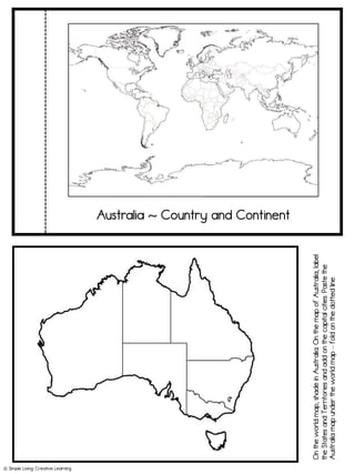 Australia ~ Country and Continent
On
the
world
map,
shade
in
Australia.
On
the
map
of
Australia,
label
the
States
and
Territories
and
add
on
the
capital
cities.
Paste
the
Australia
map
under
the
world
map
–
fold
on
the
dotted
line.
! Simple Living. Creative Learning
 