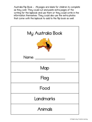 © Simple Living. Creative Learning
Australia Flip Book - All pages are blank for children to complete
as they wish. They could cut and paste extra pages of the
writing for the lapbook and use them or they could write in the
information themselves. They could also use the extra photos
that come with the lapbook to add to this flip book as well.
My Australia Book
Name: ________________
Landmarks
Food
Map
Flag
Animals
 