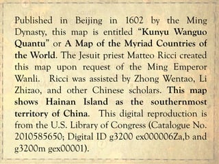Published in Beijing in 1602 by the Ming
Dynasty, this map is entitled “Kunyu Wanguo
Quantu” or A Map of the Myriad Countries of
the World. The Jesuit priest Matteo Ricci created
this map upon request of the Ming Emperor
Wanli. Ricci was assisted by Zhong Wentao, Li
Zhizao, and other Chinese scholars. This map
shows Hainan Island as the southernmost
territory of China. This digital reproduction is
from the U.S. Library of Congress (Catalogue No.
2010585650; Digital ID g3200 ex000006Za,b and
g3200m gex00001).
 