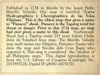 Published in 1734 in Manila by the Jesuit Pedro
Murillo Velarde, this map is entitled “Carta
Hydrographica y Chorographica de las Yslas
Filipinas.” This is the oldest map that gives a name
to “Panacot” shoal. Panacot is the Tagalog word for
threat or danger. Prior to this 1734 map, no map
had ever given a name to this shoal. Scarborough
Shoal had a Tagalog name 213 years before China
drew its 9-dashed lines map. The Murillo Velarde
map itself names two Filipinos, Francisco Suarez who
drew the map and Nicolas dela Cruz Bagay who
engraved it. This map is considered the “mother of
all Philippine maps.” This digital reproduction is
from the U.S. Library of Congress (Catalogue No.
2013585226; Digital ID g8060 ct003137).
 