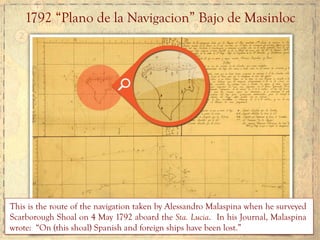 1792 “Plano de la Navigacion” Bajo de Masinloc
This is the route of the navigation taken by Alessandro Malaspina when he surveyed
Scarborough Shoal on 4 May 1792 aboard the Sta. Lucia. In his Journal, Malaspina
wrote: “On (this shoal) Spanish and foreign ships have been lost.”
 