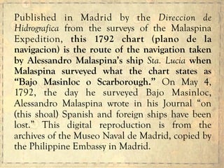 Published in Madrid by the Direccion de
Hidrografica from the surveys of the Malaspina
Expedition, this 1792 chart (plano de la
navigacion) is the route of the navigation taken
by Alessandro Malaspina’s ship Sta. Lucia when
Malaspina surveyed what the chart states as
“Bajo Masinloc o Scarborough.” On May 4,
1792, the day he surveyed Bajo Masinloc,
Alessandro Malaspina wrote in his Journal “on
(this shoal) Spanish and foreign ships have been
lost.” This digital reproduction is from the
archives of the Museo Naval de Madrid, copied by
the Philippine Embassy in Madrid.
 