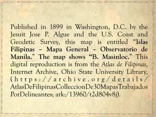 Published in 1899 in Washington, D.C. by the
Jesuit Jose P. Algue and the U.S. Coast and
Geodetic Survey, this map is entitled “Islas
Filipinas – Mapa General – Observatorio de
Manila.” The map shows “B. Masinloc.” This
digital reproduction is from the Atlas de Filipinas,
Internet Archive, Ohio State University Library,
( h t t p s : / / a r c h i v e . o r g / d e t a i l s /
AtlasDeFilipinasColleccionDe30MapasTrabajados
PorDelineantes; ark:/13960/t2d804v8j).
 
