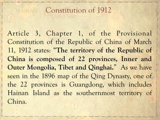 Article 3, Chapter 1, of the Provisional
Constitution of the Republic of China of March
11, 1912 states: “The territory of the Republic of
China is composed of 22 provinces, Inner and
Outer Mongolia, Tibet and Qinghai.” As we have
seen in the 1896 map of the Qing Dynasty, one of
the 22 provinces is Guangdong, which includes
Hainan Island as the southernmost territory of
China.
Constitution of 1912
 