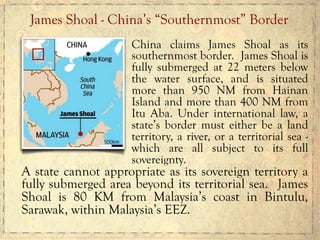 China claims James Shoal as its
southernmost border. James Shoal is
fully submerged at 22 meters below
the water surface, and is situated
more than 950 NM from Hainan
Island and more than 400 NM from
Itu Aba. Under international law, a
state’s border must either be a land
territory, a river, or a territorial sea -
which are all subject to its full
sovereignty.
A state cannot appropriate as its sovereign territory a
fully submerged area beyond its territorial sea. James
Shoal is 80 KM from Malaysia’s coast in Bintulu,
Sarawak, within Malaysia’s EEZ.
James Shoal - China’s “Southernmost” Border
 