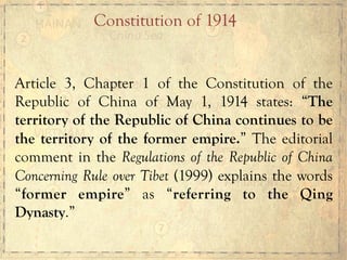 Article 3, Chapter 1 of the Constitution of the
Republic of China of May 1, 1914 states: “The
territory of the Republic of China continues to be
the territory of the former empire.” The editorial
comment in the Regulations of the Republic of China
Concerning Rule over Tibet (1999) explains the words
“former empire” as “referring to the Qing
Dynasty.”
Constitution of 1914
 