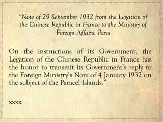 “Note of 29 September 1932 from the Legation of
the Chinese Republic in France to the Ministry of
Foreign Affairs, Paris
On the instructions of its Government, the
Legation of the Chinese Republic in France has
the honor to transmit its Government’s reply to
the Foreign Ministry’s Note of 4 January 1932 on
the subject of the Paracel Islands.”
xxxx
 