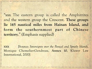 “xxx The eastern group is called the Amphitrites
and the western group the Crescent. These groups
lie 145 nautical miles from Hainan Island, and
form the southernmost part of Chinese
territory.” (Emphasis supplied)
xxx [Source: Sovereignty over the Paracel and Spratly Islands,
Monique Chemelier-Gendreau, Annex 10, Kluwer Law
International, 2000]
 