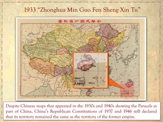 1933 “Zhonghua Min Guo Fen Sheng Xin Tu”
Despite Chinese maps that appeared in the 1930s and 1940s showing the Paracels as
part of China, China’s Republican Constitutions of 1937 and 1946 still declared
that its territory remained the same as the territory of the former empire.	
  	
  
 