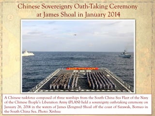 Chinese	
  Sovereignty Oath-Taking Ceremony
at James Shoal in January 2014
A Chinese taskforce composed of three warships from the South China Sea Fleet of the Navy
of the Chinese People’s Liberation Army (PLAN) held a sovereignty oath-taking ceremony on
January 26, 2014 in the waters of James (Zengmu) Shoal off the coast of Sarawak, Borneo in
the South China Sea. Photo: Xinhua
 