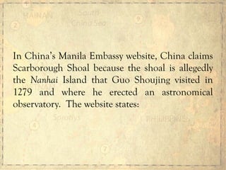 In China’s Manila Embassy website, China claims
Scarborough Shoal because the shoal is allegedly
the Nanhai Island that Guo Shoujing visited in
1279 and where he erected an astronomical
observatory. The website states:
 