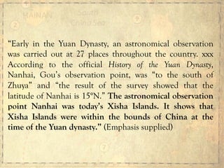“Early in the Yuan Dynasty, an astronomical observation
was carried out at 27 places throughout the country. xxx
According to the official History of the Yuan Dynasty,
Nanhai, Gou’s observation point, was “to the south of
Zhuya” and “the result of the survey showed that the
latitude of Nanhai is 15°N.” The astronomical observation
point Nanhai was today’s Xisha Islands. It shows that
Xisha Islands were within the bounds of China at the
time of the Yuan dynasty.” (Emphasis supplied)
 