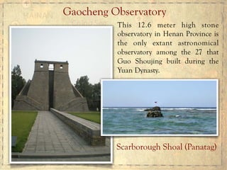 Gaocheng Observatory
This 12.6 meter high stone
observatory in Henan Province is
the only extant astronomical
observatory among the 27 that
Guo Shoujing built during the
Yuan Dynasty.
Scarborough Shoal (Panatag)
 