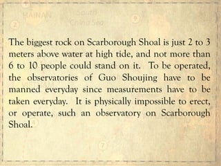 The biggest rock on Scarborough Shoal is just 2 to 3
meters above water at high tide, and not more than
6 to 10 people could stand on it. To be operated,
the observatories of Guo Shoujing have to be
manned everyday since measurements have to be
taken everyday. It is physically impossible to erect,
or operate, such an observatory on Scarborough
Shoal.
 