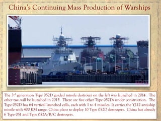 China’s Continuing Mass Production of Warships
The 3rd generation Type 052D guided missile destroyer on the left was launched in 2014. The
other two will be launched in 2015. There are five other Type 052Ds under construction. The
Type 052D has 64 vertical launched cells, each with 1 to 4 missiles. It carries the YJ-12 anti-ship
missile with 400 KM range. China plans to deploy 10 Type 052D destroyers. China has already
6 Type 051 and Type 052A/B/C destroyers.
 