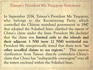 In September 2014, Taiwan’s President Ma Ying-jeou,
who belongs to the Kuomintang Party, which
controlled the Chinese mainland government in 1947
that adopted the 9-dashed lines, clarified the extent of
China’s claim under the lines. President Ma declared
that the claim was limited only to the islands and
their adjacent 3 NM (now 12 NM) territorial sea.
President Ma unequivocally stated that there were “no
other so-called claims to sea regions.” This express
clarification from Taiwan directly contradicts China’s
claim that China has “indisputable sovereignty” over all
the waters enclosed within the 9-dashed lines.
Taiwan’s President Ma Ying-jeou Statement
 