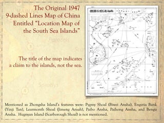 The Original 1947
9-dashed Lines Map of China
Entitled “Location Map of
the South Sea Islands”
The title of the map indicates
a claim to the islands, not the sea.
Mentioned as Zhongsha Island’s features were: Pygmy Shoal (Biwei Ansha), Engeria Bank
(Yinji Tan), Learmonth Shoal (Jimeng Ansah), Paibo Ansha, Paihong Ansha, and Bengu
Ansha. Hugnyan Island (Scarborough Shoal) is not mentioned.
 