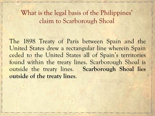 The 1898 Treaty of Paris between Spain and the
United States drew a rectangular line wherein Spain
ceded to the United States all of Spain’s territories
found within the treaty lines. Scarborough Shoal is
outside the treaty lines. Scarborough Shoal lies
outside of the treaty lines.
What is the legal basis of the Philippines’
claim to Scarborough Shoal	
  
 