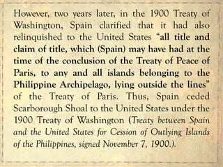 However, two years later, in the 1900 Treaty of
Washington, Spain clarified that it had also
relinquished to the United States “all title and
claim of title, which (Spain) may have had at the
time of the conclusion of the Treaty of Peace of
Paris, to any and all islands belonging to the
Philippine Archipelago, lying outside the lines”
of the Treaty of Paris. Thus, Spain ceded
Scarborough Shoal to the United States under the
1900 Treaty of Washington (Treaty between Spain
and the United States for Cession of Outlying Islands
of the Philippines, signed November 7, 1900.).
 